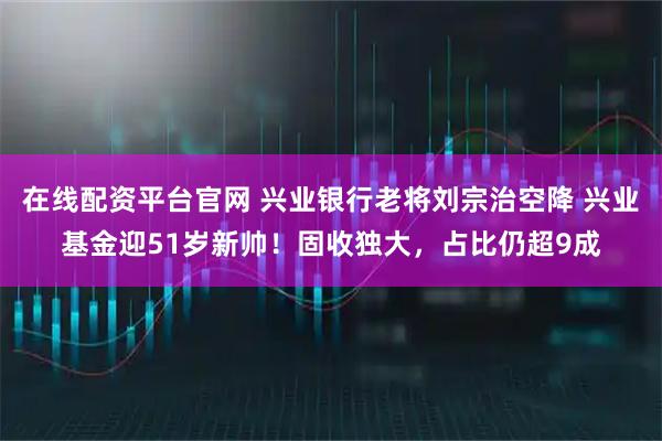 在线配资平台官网 兴业银行老将刘宗治空降 兴业基金迎51岁新帅！固收独大，占比仍超9成
