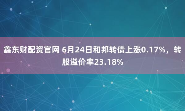 鑫东财配资官网 6月24日和邦转债上涨0.17%，转股溢价率23.18%