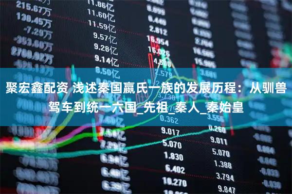 聚宏鑫配资 浅述秦国嬴氏一族的发展历程：从驯兽驾车到统一六国_先祖_秦人_秦始皇