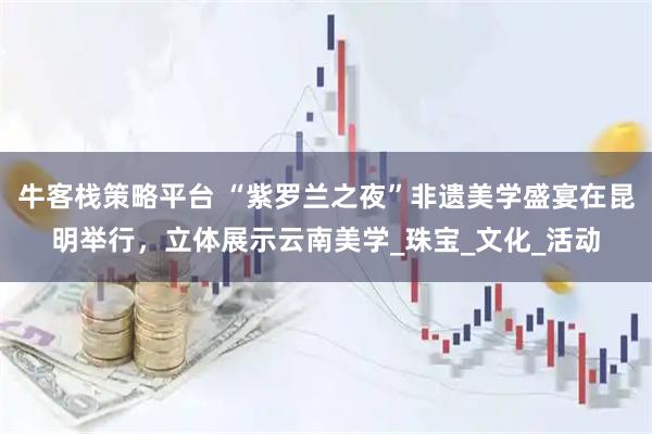 牛客栈策略平台 “紫罗兰之夜”非遗美学盛宴在昆明举行，立体展示云南美学_珠宝_文化_活动