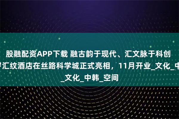 股融配资APP下载 融古韵于现代、汇文脉于科创 西安新罗汇纹酒店在丝路科学城正式亮相，11月开业_文化_中韩_空间