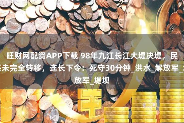 旺财网配资APP下载 98年九江长江大堤决堤，民众还未完全转移，连长下令：死守30分钟_洪水_解放军_堤坝