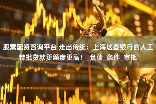 股票配资咨询平台 走出传统：上海这些银行的人工特批贷款更额度更高！_负债_条件_审批