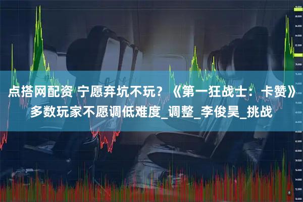 点搭网配资 宁愿弃坑不玩？《第一狂战士：卡赞》多数玩家不愿调低难度_调整_李俊昊_挑战