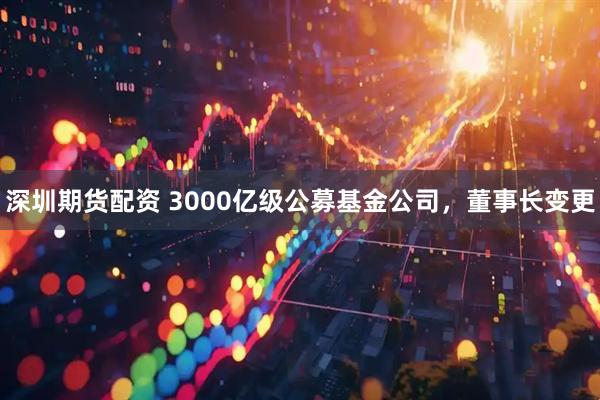 深圳期货配资 3000亿级公募基金公司，董事长变更