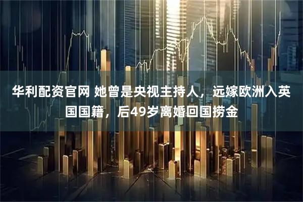 华利配资官网 她曾是央视主持人，远嫁欧洲入英国国籍，后49岁离婚回国捞金