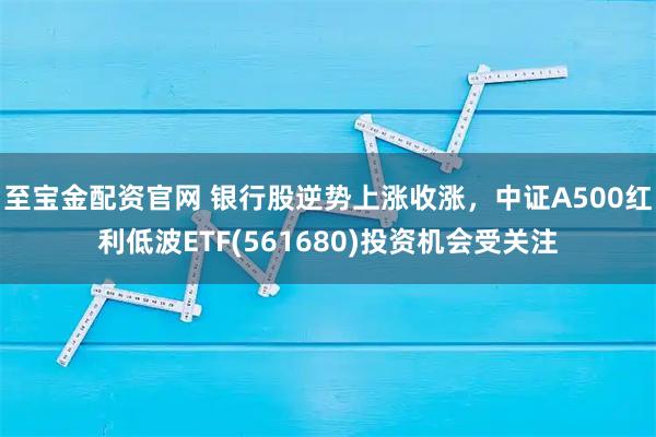 至宝金配资官网 银行股逆势上涨收涨，中证A500红利低波ETF(561680)投资机会受关注
