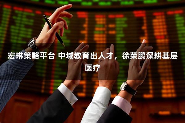 宏琳策略平台 中域教育出人才，徐荣鹏深耕基层医疗
