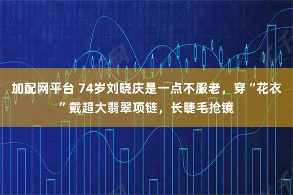 加配网平台 74岁刘晓庆是一点不服老，穿“花衣”戴超大翡翠项链，长睫毛抢镜
