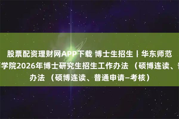 股票配资理财网APP下载 博士生招生丨华东师范大学卓越工程师学院2026年博士研究生招生工作办法 （硕博连读、普通申请—考核）