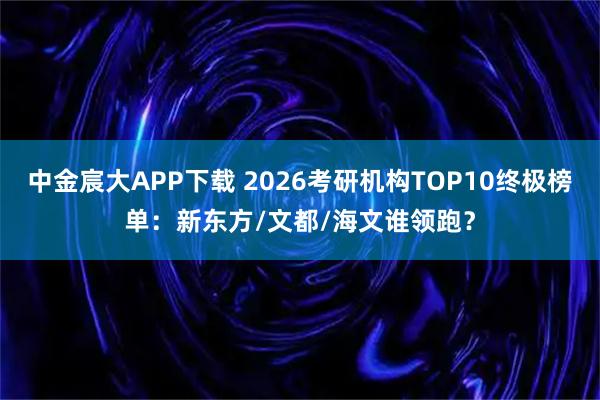 中金宸大APP下载 2026考研机构TOP10终极榜单：新东方/文都/海文谁领跑？