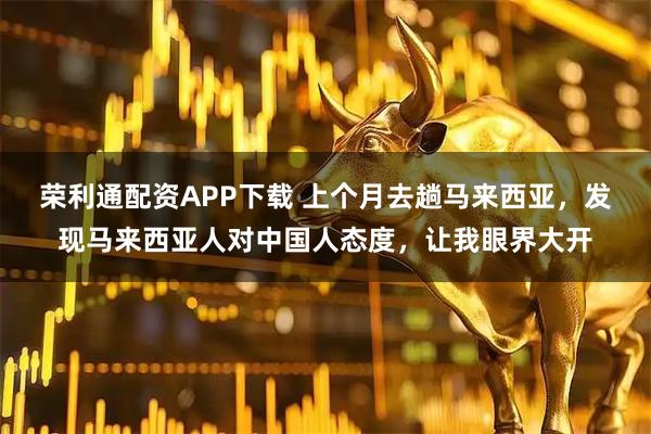 荣利通配资APP下载 上个月去趟马来西亚，发现马来西亚人对中国人态度，让我眼界大开