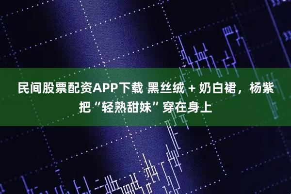民间股票配资APP下载 黑丝绒 + 奶白裙，杨紫把“轻熟甜妹”穿在身上