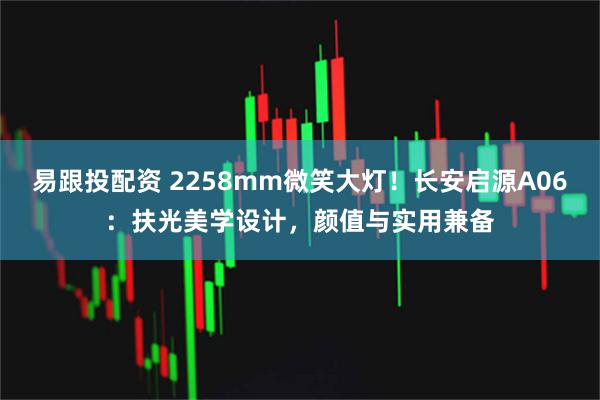 易跟投配资 2258mm微笑大灯！长安启源A06：扶光美学设计，颜值与实用兼备