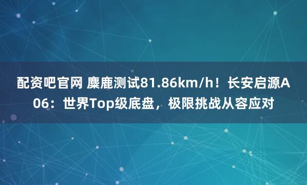 配资吧官网 麋鹿测试81.86km/h！长安启源A06：世界Top级底盘，极限挑战从容应对