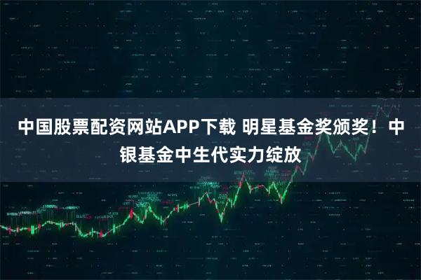 中国股票配资网站APP下载 明星基金奖颁奖！中银基金中生代实力绽放