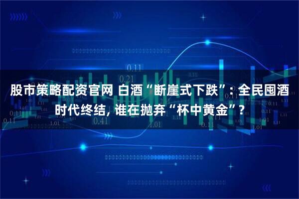 股市策略配资官网 白酒“断崖式下跌”: 全民囤酒时代终结, 谁在抛弃“杯中黄金”?