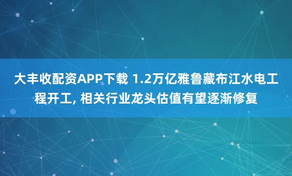 大丰收配资APP下载 1.2万亿雅鲁藏布江水电工程开工, 相关行业龙头估值有望逐渐修复