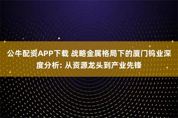 公牛配资APP下载 战略金属格局下的厦门钨业深度分析: 从资源龙头到产业先锋