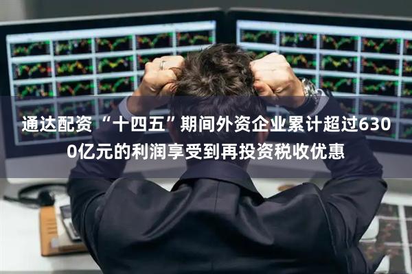 通达配资 “十四五”期间外资企业累计超过6300亿元的利润享受到再投资税收优惠