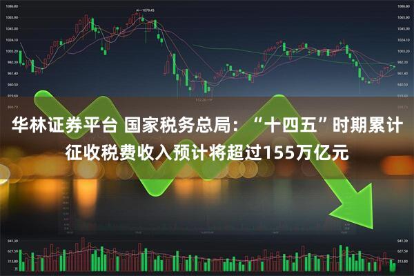 华林证券平台 国家税务总局：“十四五”时期累计征收税费收入预计将超过155万亿元