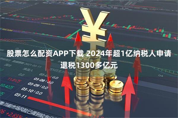 股票怎么配资APP下载 2024年超1亿纳税人申请退税1300多亿元