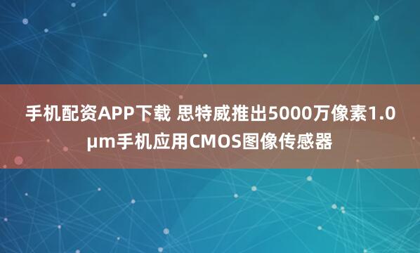 手机配资APP下载 思特威推出5000万像素1.0μm手机应用CMOS图像传感器
