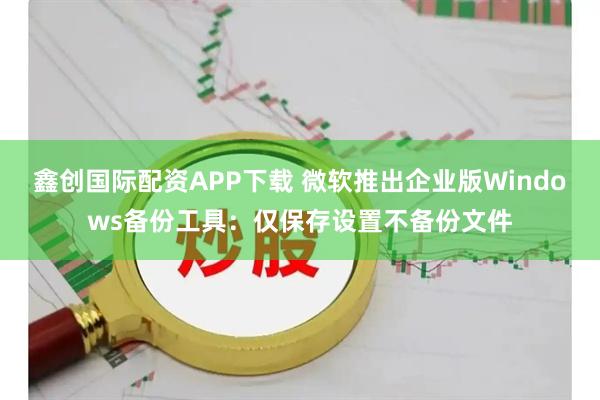 鑫创国际配资APP下载 微软推出企业版Windows备份工具：仅保存设置不备份文件