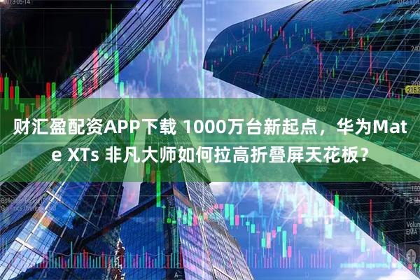 财汇盈配资APP下载 1000万台新起点，华为Mate XTs 非凡大师如何拉高折叠屏天花板？