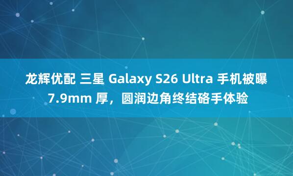 龙辉优配 三星 Galaxy S26 Ultra 手机被曝 7.9mm 厚，圆润边角终结硌手体验