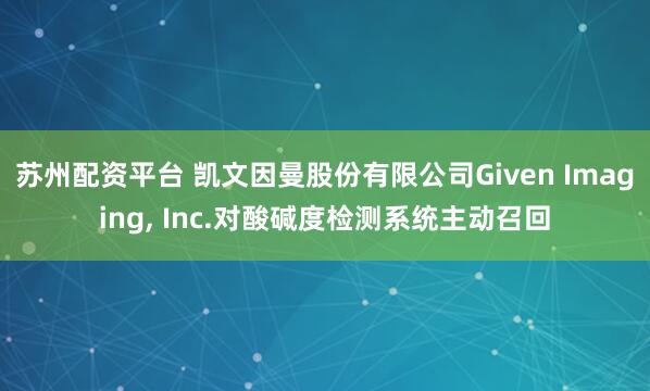 苏州配资平台 凯文因曼股份有限公司Given Imaging, Inc.对酸碱度检测系统主动召回