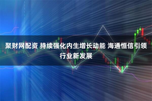 聚财网配资 持续强化内生增长动能 海通恒信引领行业新发展
