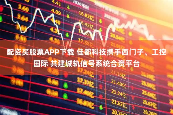 配资买股票APP下载 佳都科技携手西门子、工控国际 共建城轨信号系统合资平台