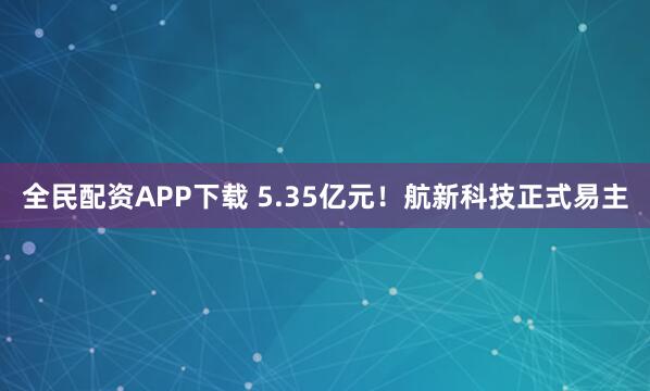 全民配资APP下载 5.35亿元！航新科技正式易主