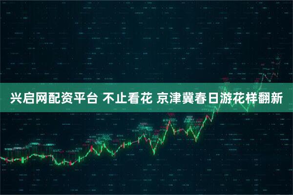 兴启网配资平台 不止看花 京津冀春日游花样翻新